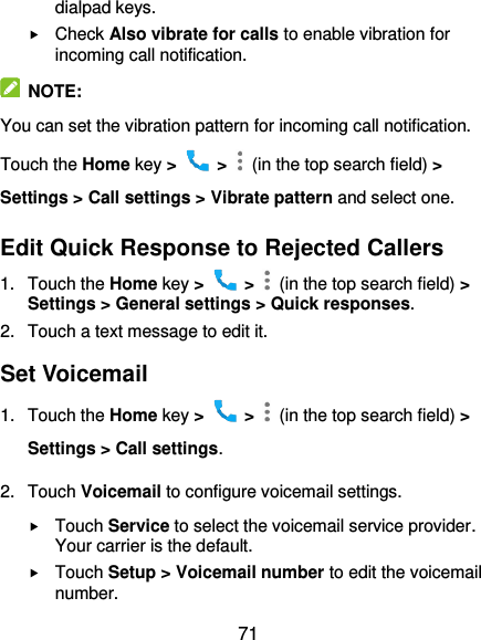  71 dialpad keys.  Check Also vibrate for calls to enable vibration for incoming call notification.   NOTE: You can set the vibration pattern for incoming call notification. Touch the Home key &gt;   &gt;    (in the top search field) &gt; Settings &gt; Call settings &gt; Vibrate pattern and select one. Edit Quick Response to Rejected Callers 1.  Touch the Home key &gt;   &gt;    (in the top search field) &gt; Settings &gt; General settings &gt; Quick responses. 2.  Touch a text message to edit it. Set Voicemail 1.  Touch the Home key &gt;   &gt;    (in the top search field) &gt; Settings &gt; Call settings. 2.  Touch Voicemail to configure voicemail settings.  Touch Service to select the voicemail service provider. Your carrier is the default.      Touch Setup &gt; Voicemail number to edit the voicemail number. 
