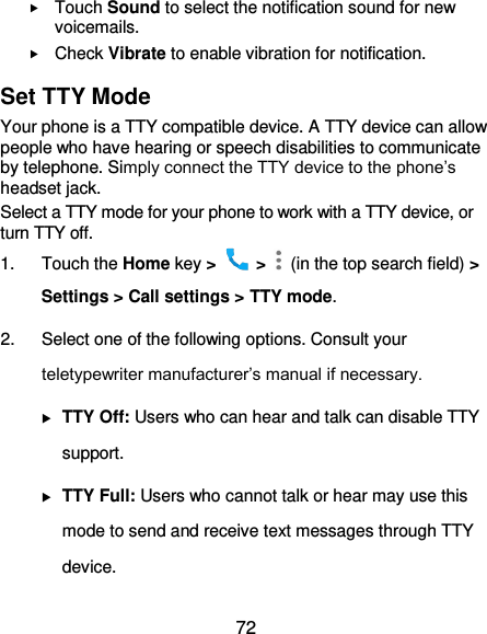  72  Touch Sound to select the notification sound for new voicemails.  Check Vibrate to enable vibration for notification. Set TTY Mode Your phone is a TTY compatible device. A TTY device can allow people who have hearing or speech disabilities to communicate by telephone. Simply connect the TTY device to the phone’s headset jack.   Select a TTY mode for your phone to work with a TTY device, or turn TTY off. 1.  Touch the Home key &gt;   &gt;    (in the top search field) &gt; Settings &gt; Call settings &gt; TTY mode. 2.  Select one of the following options. Consult your teletypewriter manufacturer’s manual if necessary.  TTY Off: Users who can hear and talk can disable TTY support.  TTY Full: Users who cannot talk or hear may use this mode to send and receive text messages through TTY device. 