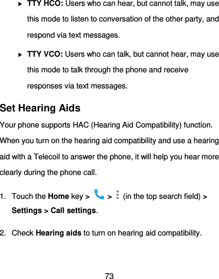  73  TTY HCO: Users who can hear, but cannot talk, may use this mode to listen to conversation of the other party, and respond via text messages.  TTY VCO: Users who can talk, but cannot hear, may use this mode to talk through the phone and receive responses via text messages. Set Hearing Aids Your phone supports HAC (Hearing Aid Compatibility) function. When you turn on the hearing aid compatibility and use a hearing aid with a Telecoil to answer the phone, it will help you hear more clearly during the phone call. 1.  Touch the Home key &gt;   &gt;    (in the top search field) &gt; Settings &gt; Call settings. 2.  Check Hearing aids to turn on hearing aid compatibility. 