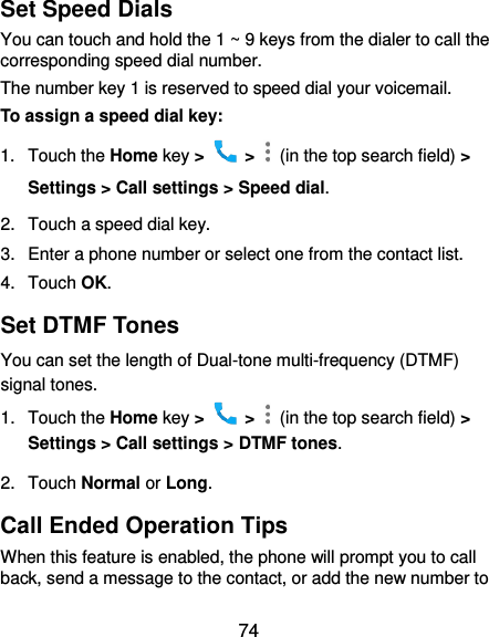  74 Set Speed Dials You can touch and hold the 1 ~ 9 keys from the dialer to call the corresponding speed dial number. The number key 1 is reserved to speed dial your voicemail. To assign a speed dial key: 1.  Touch the Home key &gt;   &gt;    (in the top search field) &gt; Settings &gt; Call settings &gt; Speed dial. 2.  Touch a speed dial key. 3.  Enter a phone number or select one from the contact list. 4.  Touch OK. Set DTMF Tones You can set the length of Dual-tone multi-frequency (DTMF) signal tones. 1.  Touch the Home key &gt;   &gt;    (in the top search field) &gt; Settings &gt; Call settings &gt; DTMF tones. 2.  Touch Normal or Long. Call Ended Operation Tips When this feature is enabled, the phone will prompt you to call back, send a message to the contact, or add the new number to 