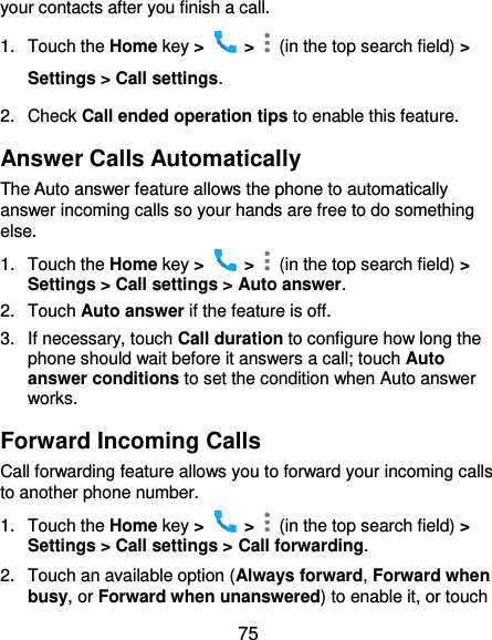  75 your contacts after you finish a call. 1.  Touch the Home key &gt;   &gt;    (in the top search field) &gt; Settings &gt; Call settings. 2.  Check Call ended operation tips to enable this feature. Answer Calls Automatically The Auto answer feature allows the phone to automatically answer incoming calls so your hands are free to do something else. 1.  Touch the Home key &gt;   &gt;    (in the top search field) &gt; Settings &gt; Call settings &gt; Auto answer. 2.  Touch Auto answer if the feature is off. 3.  If necessary, touch Call duration to configure how long the phone should wait before it answers a call; touch Auto answer conditions to set the condition when Auto answer works. Forward Incoming Calls Call forwarding feature allows you to forward your incoming calls to another phone number. 1.  Touch the Home key &gt;   &gt;    (in the top search field) &gt; Settings &gt; Call settings &gt; Call forwarding. 2.  Touch an available option (Always forward, Forward when busy, or Forward when unanswered) to enable it, or touch 