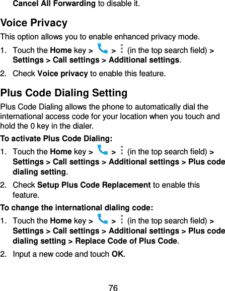 76 Cancel All Forwarding to disable it. Voice Privacy This option allows you to enable enhanced privacy mode. 1.  Touch the Home key &gt;    &gt;    (in the top search field) &gt; Settings &gt; Call settings &gt; Additional settings. 2.  Check Voice privacy to enable this feature. Plus Code Dialing Setting Plus Code Dialing allows the phone to automatically dial the international access code for your location when you touch and hold the 0 key in the dialer. To activate Plus Code Dialing: 1.  Touch the Home key &gt;    &gt;    (in the top search field) &gt; Settings &gt; Call settings &gt; Additional settings &gt; Plus code dialing setting. 2.  Check Setup Plus Code Replacement to enable this feature. To change the international dialing code: 1.  Touch the Home key &gt;    &gt;    (in the top search field) &gt; Settings &gt; Call settings &gt; Additional settings &gt; Plus code dialing setting &gt; Replace Code of Plus Code. 2.  Input a new code and touch OK.  