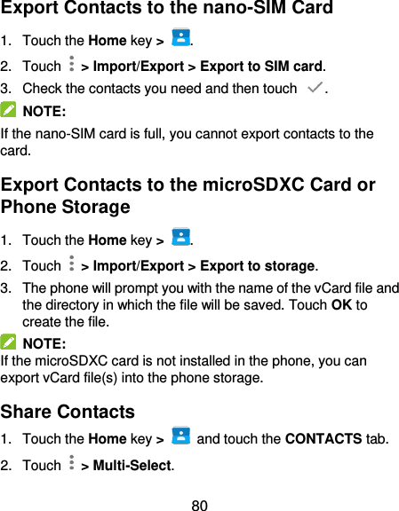  80 Export Contacts to the nano-SIM Card   1.  Touch the Home key &gt;  . 2.  Touch   &gt; Import/Export &gt; Export to SIM card. 3.  Check the contacts you need and then touch  .   NOTE:   If the nano-SIM card is full, you cannot export contacts to the card. Export Contacts to the microSDXC Card or Phone Storage 1.  Touch the Home key &gt;  . 2.  Touch   &gt; Import/Export &gt; Export to storage. 3.  The phone will prompt you with the name of the vCard file and the directory in which the file will be saved. Touch OK to create the file.   NOTE: If the microSDXC card is not installed in the phone, you can export vCard file(s) into the phone storage. Share Contacts   1.  Touch the Home key &gt;   and touch the CONTACTS tab. 2.  Touch    &gt; Multi-Select. 