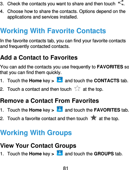  81 3.  Check the contacts you want to share and then touch  . 4.  Choose how to share the contacts. Options depend on the applications and services installed. Working With Favorite Contacts In the favorite contacts tab, you can find your favorite contacts and frequently contacted contacts. Add a Contact to Favorites You can add the contacts you use frequently to FAVORITES so that you can find them quickly. 1.  Touch the Home key &gt;   and touch the CONTACTS tab. 2.  Touch a contact and then touch    at the top. Remove a Contact From Favorites 1.  Touch the Home key &gt;   and touch the FAVORITES tab. 2.  Touch a favorite contact and then touch    at the top. Working With Groups View Your Contact Groups 1.  Touch the Home key &gt;   and touch the GROUPS tab. 