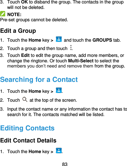  83 3.  Touch OK to disband the group. The contacts in the group will not be deleted.   NOTE: Pre-set groups cannot be deleted. Edit a Group 1.  Touch the Home key &gt;   and touch the GROUPS tab. 2.  Touch a group and then touch  . 3.  Touch Edit to edit the group name, add more members, or change the ringtone. Or touch Multi-Select to select the members you don’t need and remove them from the group. Searching for a Contact 1.  Touch the Home key &gt;  . 2.  Touch    at the top of the screen. 3.  Input the contact name or any information the contact has to search for it. The contacts matched will be listed. Editing Contacts Edit Contact Details 1.  Touch the Home key &gt;  . 