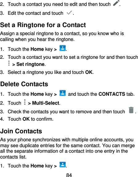  84 2.  Touch a contact you need to edit and then touch  . 3.  Edit the contact and touch  . Set a Ringtone for a Contact Assign a special ringtone to a contact, so you know who is calling when you hear the ringtone. 1.  Touch the Home key &gt;  . 2.  Touch a contact you want to set a ringtone for and then touch   &gt; Set ringtone. 3.  Select a ringtone you like and touch OK. Delete Contacts 1.  Touch the Home key &gt;    and touch the CONTACTS tab. 2.  Touch   &gt; Multi-Select. 3.  Check the contacts you want to remove and then touch  . 4.  Touch OK to confirm. Join Contacts As your phone synchronizes with multiple online accounts, you may see duplicate entries for the same contact. You can merge all the separate information of a contact into one entry in the contacts list. 1.  Touch the Home key &gt;  . 