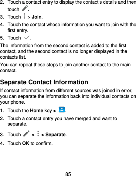  85 2.  Touch a contact entry to display the contact’s details and then touch  . 3.  Touch    &gt; Join. 4.  Touch the contact whose information you want to join with the first entry. 5.  Touch  . The information from the second contact is added to the first contact, and the second contact is no longer displayed in the contacts list. You can repeat these steps to join another contact to the main contact. Separate Contact Information If contact information from different sources was joined in error, you can separate the information back into individual contacts on your phone. 1.  Touch the Home key &gt;  . 2.  Touch a contact entry you have merged and want to separate. 3.  Touch  &gt;   &gt; Separate.   4.  Touch OK to confirm.   