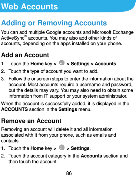  86 Web Accounts Adding or Removing Accounts You can add multiple Google accounts and Microsoft Exchange ActiveSync® accounts. You may also add other kinds of accounts, depending on the apps installed on your phone. Add an Account 1.  Touch the Home key &gt;   &gt; Settings &gt; Accounts. 2.  Touch the type of account you want to add. 3.  Follow the onscreen steps to enter the information about the account. Most accounts require a username and password, but the details may vary. You may also need to obtain some information from IT support or your system administrator. When the account is successfully added, it is displayed in the ACCOUNTS section in the Settings menu. Remove an Account Removing an account will delete it and all information associated with it from your phone, such as emails and contacts. 1.  Touch the Home key &gt;   &gt; Settings. 2.  Touch the account category in the Accounts section and then touch the account. 