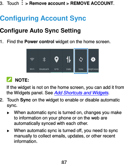  87 3.  Touch   &gt; Remove account &gt; REMOVE ACCOUNT. Configuring Account Sync Configure Auto Sync Setting 1.  Find the Power control widget on the home screen.     NOTE:   If the widget is not on the home screen, you can add it from the Widgets panel. See Add Shortcuts and Widgets. 2.  Touch Sync on the widget to enable or disable automatic sync.  When automatic sync is turned on, changes you make to information on your phone or on the web are automatically synced with each other.  When automatic sync is turned off, you need to sync manually to collect emails, updates, or other recent information.  