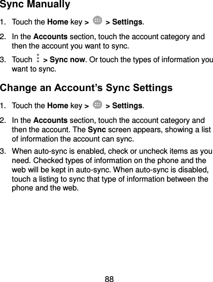  88 Sync Manually 1.  Touch the Home key &gt;   &gt; Settings. 2.  In the Accounts section, touch the account category and then the account you want to sync. 3.  Touch    &gt; Sync now. Or touch the types of information you want to sync. Change an Account’s Sync Settings 1.  Touch the Home key &gt;   &gt; Settings. 2.  In the Accounts section, touch the account category and then the account. The Sync screen appears, showing a list of information the account can sync. 3.  When auto-sync is enabled, check or uncheck items as you need. Checked types of information on the phone and the web will be kept in auto-sync. When auto-sync is disabled, touch a listing to sync that type of information between the phone and the web.     