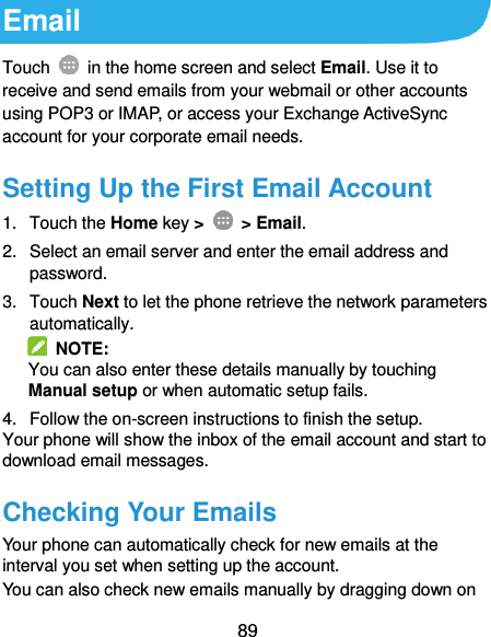  89 Email Touch    in the home screen and select Email. Use it to receive and send emails from your webmail or other accounts using POP3 or IMAP, or access your Exchange ActiveSync account for your corporate email needs. Setting Up the First Email Account 1.  Touch the Home key &gt;    &gt; Email. 2.  Select an email server and enter the email address and password. 3.  Touch Next to let the phone retrieve the network parameters automatically.   NOTE: You can also enter these details manually by touching Manual setup or when automatic setup fails. 4.  Follow the on-screen instructions to finish the setup. Your phone will show the inbox of the email account and start to download email messages. Checking Your Emails Your phone can automatically check for new emails at the interval you set when setting up the account.   You can also check new emails manually by dragging down on 