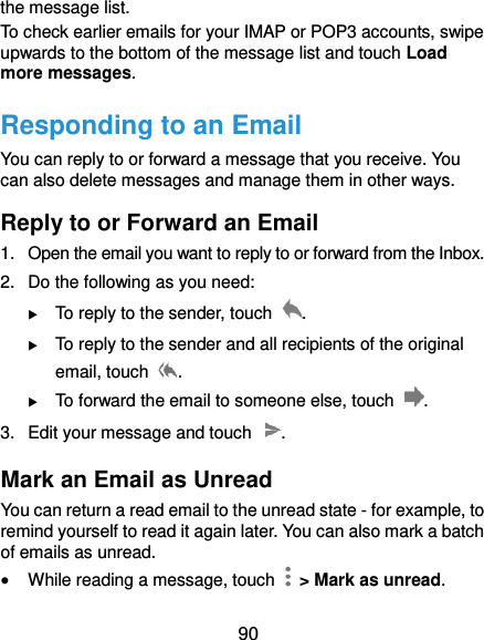 90 the message list. To check earlier emails for your IMAP or POP3 accounts, swipe upwards to the bottom of the message list and touch Load more messages. Responding to an Email You can reply to or forward a message that you receive. You can also delete messages and manage them in other ways. Reply to or Forward an Email 1.  Open the email you want to reply to or forward from the Inbox. 2.  Do the following as you need:    To reply to the sender, touch  .  To reply to the sender and all recipients of the original email, touch  .  To forward the email to someone else, touch  . 3.  Edit your message and touch  . Mark an Email as Unread You can return a read email to the unread state - for example, to remind yourself to read it again later. You can also mark a batch of emails as unread.  While reading a message, touch    &gt; Mark as unread. 