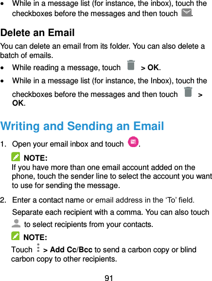  91  While in a message list (for instance, the inbox), touch the checkboxes before the messages and then touch  . Delete an Email You can delete an email from its folder. You can also delete a batch of emails.  While reading a message, touch    &gt; OK.  While in a message list (for instance, the Inbox), touch the checkboxes before the messages and then touch   &gt; OK. Writing and Sending an Email 1.  Open your email inbox and touch  .   NOTE: If you have more than one email account added on the phone, touch the sender line to select the account you want to use for sending the message. 2.  Enter a contact name or email address in the ‘To’ field. Separate each recipient with a comma. You can also touch   to select recipients from your contacts.   NOTE: Touch    &gt; Add Cc/Bcc to send a carbon copy or blind carbon copy to other recipients. 