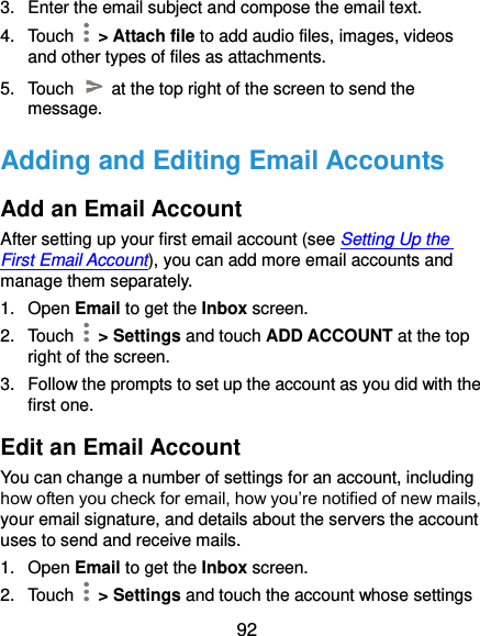  92 3.  Enter the email subject and compose the email text. 4.  Touch    &gt; Attach file to add audio files, images, videos and other types of files as attachments. 5.  Touch    at the top right of the screen to send the message. Adding and Editing Email Accounts Add an Email Account After setting up your first email account (see Setting Up the First Email Account), you can add more email accounts and manage them separately. 1.  Open Email to get the Inbox screen. 2.  Touch   &gt; Settings and touch ADD ACCOUNT at the top right of the screen. 3.  Follow the prompts to set up the account as you did with the first one. Edit an Email Account You can change a number of settings for an account, including how often you check for email, how you’re notified of new mails, your email signature, and details about the servers the account uses to send and receive mails. 1.  Open Email to get the Inbox screen. 2.  Touch   &gt; Settings and touch the account whose settings 