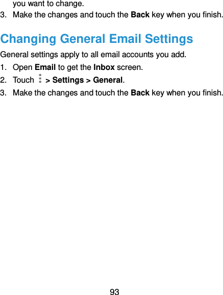  93 you want to change. 3.  Make the changes and touch the Back key when you finish. Changing General Email Settings General settings apply to all email accounts you add. 1.  Open Email to get the Inbox screen. 2.  Touch   &gt; Settings &gt; General. 3.  Make the changes and touch the Back key when you finish. 