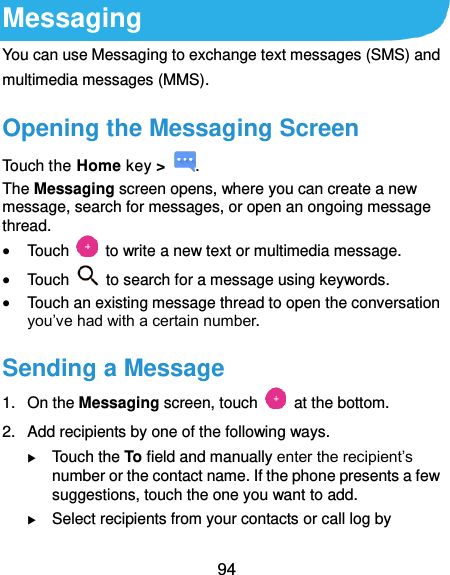  94 Messaging You can use Messaging to exchange text messages (SMS) and multimedia messages (MMS). Opening the Messaging Screen Touch the Home key &gt;  . The Messaging screen opens, where you can create a new message, search for messages, or open an ongoing message thread.  Touch    to write a new text or multimedia message.  Touch    to search for a message using keywords.  Touch an existing message thread to open the conversation you’ve had with a certain number.   Sending a Message 1.  On the Messaging screen, touch    at the bottom. 2.  Add recipients by one of the following ways.  Touch the To field and manually enter the recipient’s number or the contact name. If the phone presents a few suggestions, touch the one you want to add.  Select recipients from your contacts or call log by 