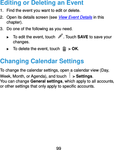  99 Editing or Deleting an Event 1.  Find the event you want to edit or delete. 2.  Open its details screen (see View Event Details in this chapter). 3.  Do one of the following as you need.  To edit the event, touch  . Touch SAVE to save your changes.  To delete the event, touch    &gt; OK. Changing Calendar Settings   To change the calendar settings, open a calendar view (Day, Week, Month, or Agenda), and touch   &gt; Settings. You can change General settings, which apply to all accounts, or other settings that only apply to specific accounts.     