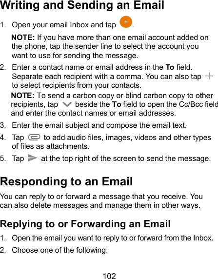  102 Writing and Sending an Email 1.  Open your email Inbox and tap  . NOTE: If you have more than one email account added on the phone, tap the sender line to select the account you want to use for sending the message. 2.  Enter a contact name or email address in the To field. Separate each recipient with a comma. You can also tap   to select recipients from your contacts. NOTE: To send a carbon copy or blind carbon copy to other recipients, tap    beside the To field to open the Cc/Bcc field and enter the contact names or email addresses. 3.  Enter the email subject and compose the email text. 4.  Tap   to add audio files, images, videos and other types of files as attachments. 5.  Tap   at the top right of the screen to send the message. Responding to an Email You can reply to or forward a message that you receive. You can also delete messages and manage them in other ways. Replying to or Forwarding an Email 1.  Open the email you want to reply to or forward from the Inbox. 2.  Choose one of the following: 