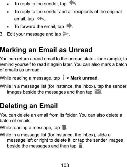  103  To reply to the sender, tap  .  To reply to the sender and all recipients of the original email, tap  .  To forward the email, tap  . 3.  Edit your message and tap  . Marking an Email as Unread You can return a read email to the unread state - for example, to remind yourself to read it again later. You can also mark a batch of emails as unread. While reading a message, tap    &gt; Mark unread. While in a message list (for instance, the inbox), tap the sender images beside the messages and then tap  . Deleting an Email You can delete an email from its folder. You can also delete a batch of emails. While reading a message, tap  . While in a message list (for instance, the inbox), slide a message left or right to delete it, or tap the sender images beside the messages and then tap  .  