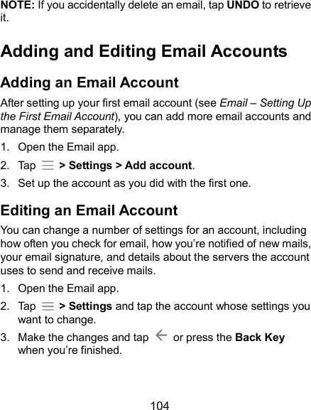  104 NOTE: If you accidentally delete an email, tap UNDO to retrieve it. Adding and Editing Email Accounts Adding an Email Account After setting up your first email account (see Email – Setting Up the First Email Account), you can add more email accounts and manage them separately. 1.  Open the Email app. 2.  Tap    &gt; Settings &gt; Add account. 3.  Set up the account as you did with the first one. Editing an Email Account You can change a number of settings for an account, including how often you check for email, how you’re notified of new mails, your email signature, and details about the servers the account uses to send and receive mails. 1.  Open the Email app. 2.  Tap    &gt; Settings and tap the account whose settings you want to change. 3.  Make the changes and tap    or press the Back Key when you’re finished.   