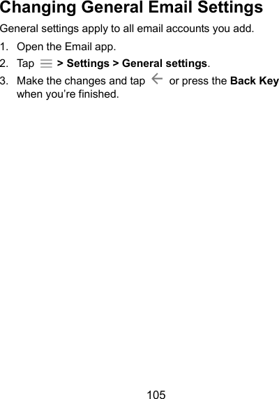  105 Changing General Email Settings General settings apply to all email accounts you add. 1.  Open the Email app. 2.  Tap    &gt; Settings &gt; General settings. 3.  Make the changes and tap    or press the Back Key when you’re finished.     