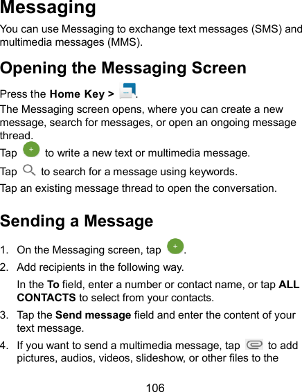  106 Messaging You can use Messaging to exchange text messages (SMS) and multimedia messages (MMS). Opening the Messaging Screen Press the Home Key &gt;  . The Messaging screen opens, where you can create a new message, search for messages, or open an ongoing message thread. Tap    to write a new text or multimedia message. Tap    to search for a message using keywords. Tap an existing message thread to open the conversation.   Sending a Message 1.  On the Messaging screen, tap  . 2.  Add recipients in the following way. In the To field, enter a number or contact name, or tap ALL CONTACTS to select from your contacts. 3.  Tap the Send message field and enter the content of your text message. 4.  If you want to send a multimedia message, tap    to add pictures, audios, videos, slideshow, or other files to the 