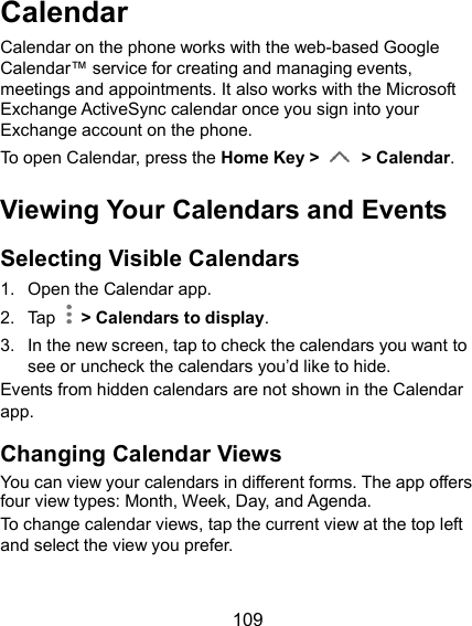  109 Calendar Calendar on the phone works with the web-based Google Calendar™ service for creating and managing events, meetings and appointments. It also works with the Microsoft Exchange ActiveSync calendar once you sign into your Exchange account on the phone. To open Calendar, press the Home Key &gt;  &gt; Calendar. Viewing Your Calendars and Events Selecting Visible Calendars 1.  Open the Calendar app. 2.  Tap    &gt; Calendars to display. 3.  In the new screen, tap to check the calendars you want to see or uncheck the calendars you’d like to hide. Events from hidden calendars are not shown in the Calendar app. Changing Calendar Views You can view your calendars in different forms. The app offers four view types: Month, Week, Day, and Agenda. To change calendar views, tap the current view at the top left and select the view you prefer.    