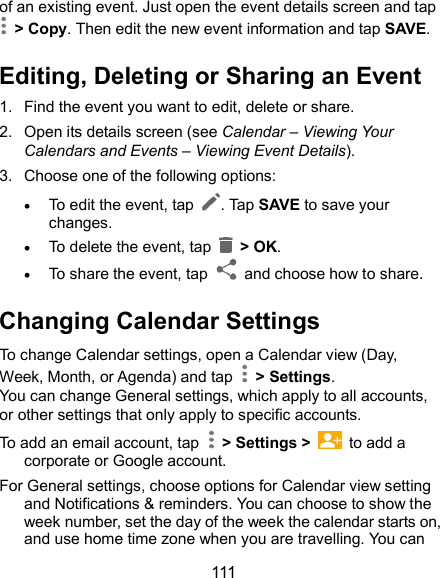  111 of an existing event. Just open the event details screen and tap  &gt; Copy. Then edit the new event information and tap SAVE. Editing, Deleting or Sharing an Event 1.  Find the event you want to edit, delete or share. 2.  Open its details screen (see Calendar – Viewing Your Calendars and Events – Viewing Event Details). 3.  Choose one of the following options:  To edit the event, tap  . Tap SAVE to save your changes.  To delete the event, tap    &gt; OK.  To share the event, tap    and choose how to share. Changing Calendar Settings To change Calendar settings, open a Calendar view (Day, Week, Month, or Agenda) and tap    &gt; Settings. You can change General settings, which apply to all accounts, or other settings that only apply to specific accounts. To add an email account, tap    &gt; Settings &gt;    to add a corporate or Google account. For General settings, choose options for Calendar view setting and Notifications &amp; reminders. You can choose to show the week number, set the day of the week the calendar starts on, and use home time zone when you are travelling. You can 