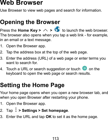  113 Web Browser Use Browser to view web pages and search for information. Opening the Browser Press the Home Key &gt;   &gt;    to launch the web browser. The browser also opens when you tap a web link - for example, in an email or a text message. 1.  Open the Browser app. 2.  Tap the address box at the top of the web page. 3.  Enter the address (URL) of a web page or enter terms you want to search for. 4.  Touch a URL or search suggestion or touch    on the keyboard to open the web page or search results. Setting the Home Page Your home page opens when you open a new browser tab, and when you open Browser after restarting your phone. 1.  Open the Browser app. 2.  Tap    &gt; Settings &gt; Set homepage. 3.  Enter the URL and tap OK to set it as the home page. 