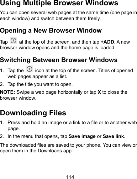  114 Using Multiple Browser Windows You can open several web pages at the same time (one page in each window) and switch between them freely. Opening a New Browser Window Tap    at the top of the screen, and then tap +ADD. A new browser window opens and the home page is loaded. Switching Between Browser Windows 1.  Tap the    icon at the top of the screen. Titles of opened web pages appear as a list. 2.  Tap the title you want to open. NOTE: Swipe a web page horizontally or tap X to close the browser window.   Downloading Files 1.  Press and hold an image or a link to a file or to another web page.   2.  In the menu that opens, tap Save image or Save link. The downloaded files are saved to your phone. You can view or open them in the Downloads app.   