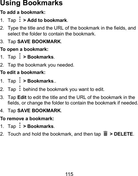  115 Using Bookmarks To add a bookmark: 1.  Tap    &gt; Add to bookmark.   2.  Type the title and the URL of the bookmark in the fields, and select the folder to contain the bookmark.   3.  Tap SAVE BOOKMARK. To open a bookmark: 1.  Tap    &gt; Bookmarks.   2.  Tap the bookmark you needed. To edit a bookmark: 1.  Tap    &gt; Bookmarks.. 2.  Tap    behind the bookmark you want to edit. 3.  Tap Edit to edit the title and the URL of the bookmark in the fields, or change the folder to contain the bookmark if needed. 4.  Tap SAVE BOOKMARK. To remove a bookmark: 1.  Tap    &gt; Bookmarks. 2.  Touch and hold the bookmark, and then tap    &gt; DELETE.  