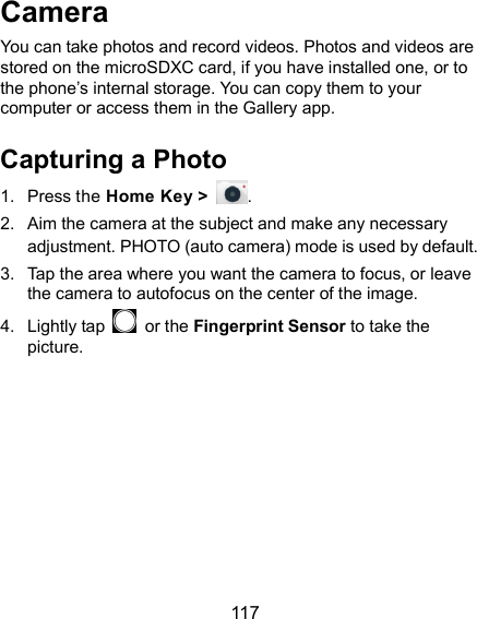  117 Camera You can take photos and record videos. Photos and videos are stored on the microSDXC card, if you have installed one, or to the phone’s internal storage. You can copy them to your computer or access them in the Gallery app. Capturing a Photo 1.  Press the Home Key &gt;  . 2.  Aim the camera at the subject and make any necessary adjustment. PHOTO (auto camera) mode is used by default. 3.  Tap the area where you want the camera to focus, or leave the camera to autofocus on the center of the image. 4.  Lightly tap    or the Fingerprint Sensor to take the picture. 