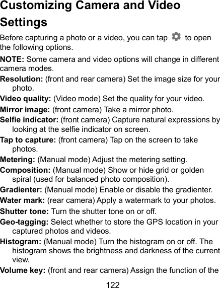  122 Customizing Camera and Video Settings Before capturing a photo or a video, you can tap    to open the following options. NOTE: Some camera and video options will change in different camera modes. Resolution: (front and rear camera) Set the image size for your photo. Video quality: (Video mode) Set the quality for your video. Mirror image: (front camera) Take a mirror photo. Selfie indicator: (front camera) Capture natural expressions by looking at the selfie indicator on screen. Tap to capture: (front camera) Tap on the screen to take photos. Metering: (Manual mode) Adjust the metering setting. Composition: (Manual mode) Show or hide grid or golden spiral (used for balanced photo composition). Gradienter: (Manual mode) Enable or disable the gradienter. Water mark: (rear camera) Apply a watermark to your photos. Shutter tone: Turn the shutter tone on or off. Geo-tagging: Select whether to store the GPS location in your captured photos and videos. Histogram: (Manual mode) Turn the histogram on or off. The histogram shows the brightness and darkness of the current view. Volume key: (front and rear camera) Assign the function of the 