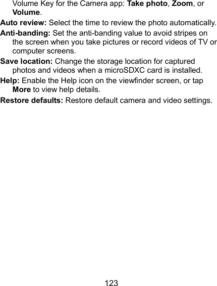  123 Volume Key for the Camera app: Take photo, Zoom, or Volume. Auto review: Select the time to review the photo automatically. Anti-banding: Set the anti-banding value to avoid stripes on the screen when you take pictures or record videos of TV or computer screens. Save location: Change the storage location for captured photos and videos when a microSDXC card is installed. Help: Enable the Help icon on the viewfinder screen, or tap More to view help details. Restore defaults: Restore default camera and video settings. 