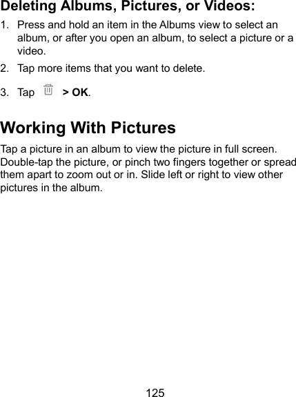  125 Deleting Albums, Pictures, or Videos: 1.  Press and hold an item in the Albums view to select an album, or after you open an album, to select a picture or a video. 2.  Tap more items that you want to delete. 3.  Tap    &gt; OK. Working With Pictures Tap a picture in an album to view the picture in full screen. Double-tap the picture, or pinch two fingers together or spread them apart to zoom out or in. Slide left or right to view other pictures in the album.                                                                                
