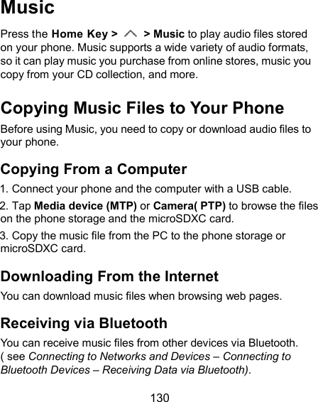  130 Music Press the Home Key &gt;    &gt; Music to play audio files stored on your phone. Music supports a wide variety of audio formats, so it can play music you purchase from online stores, music you copy from your CD collection, and more. Copying Music Files to Your Phone Before using Music, you need to copy or download audio files to your phone. Copying From a Computer       1. Connect your phone and the computer with a USB cable.       2. Tap Media device (MTP) or Camera( PTP) to browse the files on the phone storage and the microSDXC card.       3. Copy the music file from the PC to the phone storage or microSDXC card. Downloading From the Internet You can download music files when browsing web pages. Receiving via Bluetooth You can receive music files from other devices via Bluetooth. ( see Connecting to Networks and Devices – Connecting to Bluetooth Devices – Receiving Data via Bluetooth). 