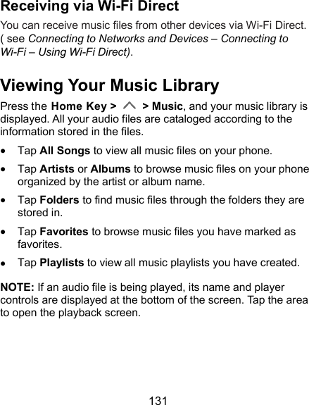  131 Receiving via Wi-Fi Direct You can receive music files from other devices via Wi-Fi Direct. ( see Connecting to Networks and Devices – Connecting to Wi-Fi – Using Wi-Fi Direct). Viewing Your Music Library Press the Home Key &gt;    &gt; Music, and your music library is displayed. All your audio files are cataloged according to the information stored in the files.  Tap All Songs to view all music files on your phone.  Tap Artists or Albums to browse music files on your phone organized by the artist or album name.  Tap Folders to find music files through the folders they are stored in.  Tap Favorites to browse music files you have marked as favorites.  Tap Playlists to view all music playlists you have created. NOTE: If an audio file is being played, its name and player controls are displayed at the bottom of the screen. Tap the area to open the playback screen. 