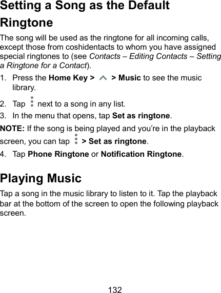  132 Setting a Song as the Default Ringtone The song will be used as the ringtone for all incoming calls, except those from coshidentacts to whom you have assigned special ringtones to (see Contacts – Editing Contacts – Setting a Ringtone for a Contact). 1.  Press the Home Key &gt;    &gt; Music to see the music library. 2.  Tap    next to a song in any list. 3.  In the menu that opens, tap Set as ringtone. NOTE: If the song is being played and you’re in the playback screen, you can tap    &gt; Set as ringtone. 4.  Tap Phone Ringtone or Notification Ringtone. Playing Music Tap a song in the music library to listen to it. Tap the playback bar at the bottom of the screen to open the following playback screen. 