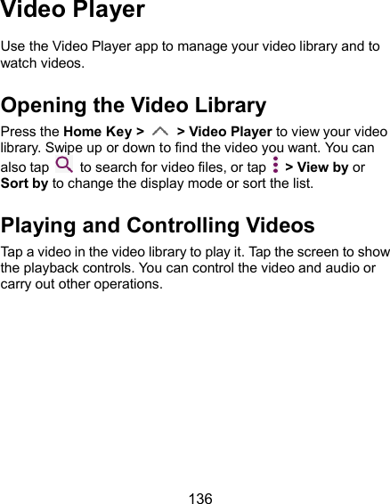  136 Video Player Use the Video Player app to manage your video library and to watch videos. Opening the Video Library Press the Home Key &gt;    &gt; Video Player to view your video library. Swipe up or down to find the video you want. You can also tap    to search for video files, or tap    &gt; View by or Sort by to change the display mode or sort the list. Playing and Controlling Videos Tap a video in the video library to play it. Tap the screen to show the playback controls. You can control the video and audio or carry out other operations. 