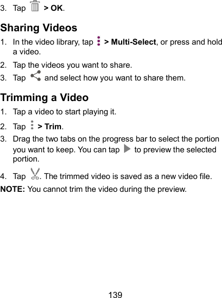  139 3.  Tap  &gt; OK. Sharing Videos 1.  In the video library, tap    &gt; Multi-Select, or press and hold a video. 2.  Tap the videos you want to share. 3.  Tap    and select how you want to share them. Trimming a Video 1.  Tap a video to start playing it. 2.  Tap    &gt; Trim. 3.  Drag the two tabs on the progress bar to select the portion you want to keep. You can tap    to preview the selected portion. 4.  Tap . The trimmed video is saved as a new video file. NOTE: You cannot trim the video during the preview.  