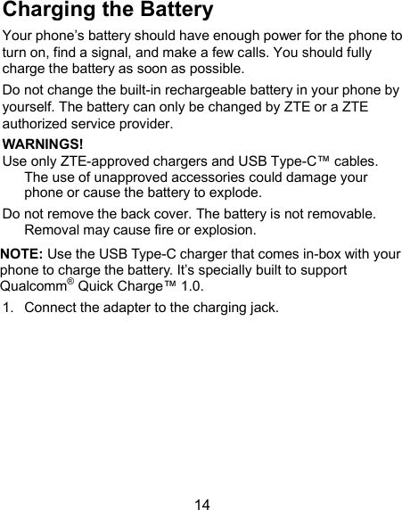  14 Charging the Battery Your phone’s battery should have enough power for the phone to turn on, find a signal, and make a few calls. You should fully charge the battery as soon as possible. Do not change the built-in rechargeable battery in your phone by yourself. The battery can only be changed by ZTE or a ZTE authorized service provider. WARNINGS! Use only ZTE-approved chargers and USB Type-C™ cables. The use of unapproved accessories could damage your phone or cause the battery to explode. Do not remove the back cover. The battery is not removable. Removal may cause fire or explosion. NOTE: Use the USB Type-C charger that comes in-box with your phone to charge the battery. It’s specially built to support Qualcomm® Quick Charge™ 1.0. 1.  Connect the adapter to the charging jack. 