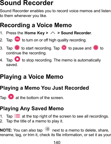  140 Sound Recorder Sound Recorder enables you to record voice memos and listen to them whenever you like. Recording a Voice Memo 1.  Press the Home Key &gt;    &gt; Sound Recorder. 2.  Tap    to turn on or off high quality recording. 3.  Tap    to start recording. Tap    to pause and    to continue the recording. 4.  Tap    to stop recording. The memo is automatically saved. Playing a Voice Memo Playing a Memo You Just Recorded Tap    at the bottom of the screen. Playing Any Saved Memo 1.  Tap    at the top right of the screen to see all recordings. 2.  Tap the title of a memo to play it. NOTE: You can also tap    next to a memo to delete, share, rename, tag, or trim it, check its file information, or set it as your 