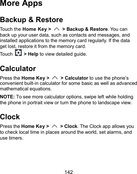  142 More Apps Backup &amp; Restore Touch the Home Key &gt;    &gt; Backup &amp; Restore. You can back up your user data, such as contacts and messages, and installed applications to the memory card regularly. If the data get lost, restore it from the memory card. Touch    &gt; Help to view detailed guide. Calculator Press the Home Key &gt;    &gt; Calculator to use the phone’s convenient built-in calculator for some basic as well as advanced mathematical equations. NOTE: To see more calculator options, swipe left while holding the phone in portrait view or turn the phone to landscape view. Clock Press the Home Key &gt;    &gt; Clock. The Clock app allows you to check local time in places around the world, set alarms, and use timers.  