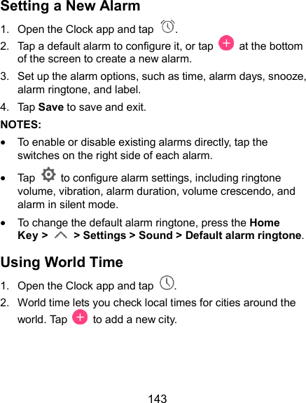  143 Setting a New Alarm 1.  Open the Clock app and tap  . 2.  Tap a default alarm to configure it, or tap    at the bottom of the screen to create a new alarm. 3.  Set up the alarm options, such as time, alarm days, snooze, alarm ringtone, and label. 4.  Tap Save to save and exit. NOTES:  To enable or disable existing alarms directly, tap the switches on the right side of each alarm.  Tap    to configure alarm settings, including ringtone volume, vibration, alarm duration, volume crescendo, and alarm in silent mode.  To change the default alarm ringtone, press the Home Key &gt;    &gt; Settings &gt; Sound &gt; Default alarm ringtone. Using World Time 1.  Open the Clock app and tap  . 2.  World time lets you check local times for cities around the world. Tap   to add a new city.    