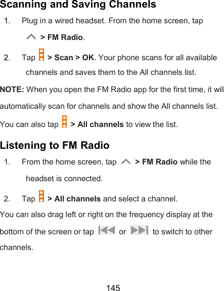  145 Scanning and Saving Channels 1.  Plug in a wired headset. From the home screen, tap  &gt; FM Radio. 2.  Tap    &gt; Scan &gt; OK. Your phone scans for all available channels and saves them to the All channels list. NOTE: When you open the FM Radio app for the first time, it will automatically scan for channels and show the All channels list.   You can also tap    &gt; All channels to view the list. Listening to FM Radio 1.  From the home screen, tap    &gt; FM Radio while the headset is connected. 2.  Tap    &gt; All channels and select a channel. You can also drag left or right on the frequency display at the bottom of the screen or tap    or    to switch to other channels.  