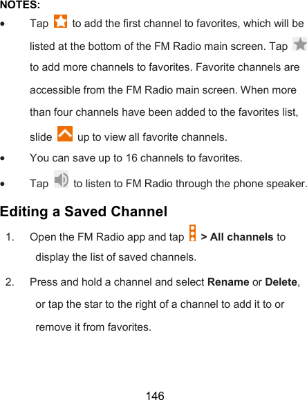  146 NOTES:  Tap    to add the first channel to favorites, which will be listed at the bottom of the FM Radio main screen. Tap   to add more channels to favorites. Favorite channels are accessible from the FM Radio main screen. When more than four channels have been added to the favorites list, slide    up to view all favorite channels.  You can save up to 16 channels to favorites.  Tap    to listen to FM Radio through the phone speaker. Editing a Saved Channel 1.  Open the FM Radio app and tap    &gt; All channels to display the list of saved channels. 2.  Press and hold a channel and select Rename or Delete, or tap the star to the right of a channel to add it to or remove it from favorites. 