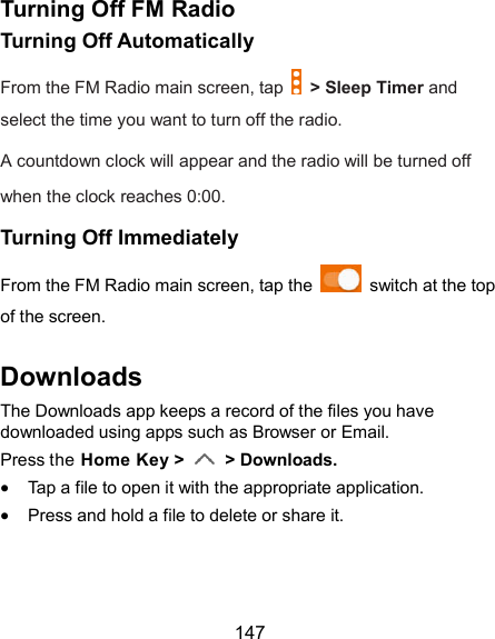  147 Turning Off FM Radio Turning Off Automatically From the FM Radio main screen, tap    &gt; Sleep Timer and select the time you want to turn off the radio. A countdown clock will appear and the radio will be turned off when the clock reaches 0:00. Turning Off Immediately From the FM Radio main screen, tap the    switch at the top of the screen. Downloads The Downloads app keeps a record of the files you have downloaded using apps such as Browser or Email. Press the Home Key &gt;    &gt; Downloads.  Tap a file to open it with the appropriate application.  Press and hold a file to delete or share it. 