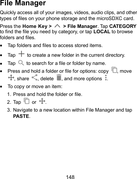  148 File Manager Quickly access all of your images, videos, audio clips, and other types of files on your phone storage and the microSDXC card. Press the Home Key &gt;    &gt; File Manager. Tap CATEGORY to find the file you need by category, or tap LOCAL to browse folders and files.  Tap folders and files to access stored items.  Tap    to create a new folder in the current directory.  Tap    to search for a file or folder by name.  Press and hold a folder or file for options: copy  , move , share  , delete  , and more options  .  To copy or move an item: 1. Press and hold the folder or file. 2. Tap    or  . 3. Navigate to a new location within File Manager and tap PASTE.      