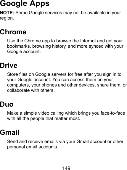  149 Google Apps NOTE: Some Google services may not be available in your region. Chrome Use the Chrome app to browse the Internet and get your bookmarks, browsing history, and more synced with your Google account. Drive   Store files on Google servers for free after you sign in to your Google account. You can access them on your computers, your phones and other devices, share them, or collaborate with others. Duo Make a simple video calling which brings you face-to-face with all the people that matter most. Gmail   Send and receive emails via your Gmail account or other personal email accounts. 