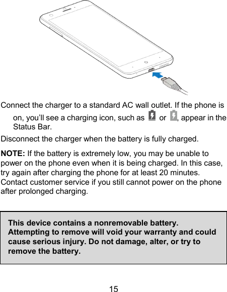  15  Connect the charger to a standard AC wall outlet. If the phone is on, you’ll see a charging icon, such as    or  , appear in the Status Bar.   Disconnect the charger when the battery is fully charged. NOTE: If the battery is extremely low, you may be unable to power on the phone even when it is being charged. In this case, try again after charging the phone for at least 20 minutes. Contact customer service if you still cannot power on the phone after prolonged charging.      This device contains a nonremovable battery. Attempting to remove will void your warranty and could cause serious injury. Do not damage, alter, or try to remove the battery. 
